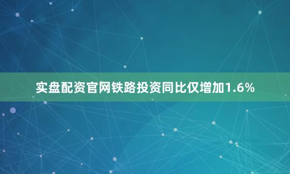 实盘配资官网铁路投资同比仅增加1.6%