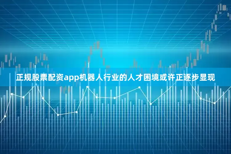 正规股票配资app机器人行业的人才困境或许正逐步显现