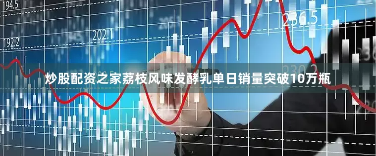 炒股配资之家荔枝风味发酵乳单日销量突破10万瓶