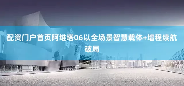 配资门户首页阿维塔06以全场景智慧载体+增程续航破局