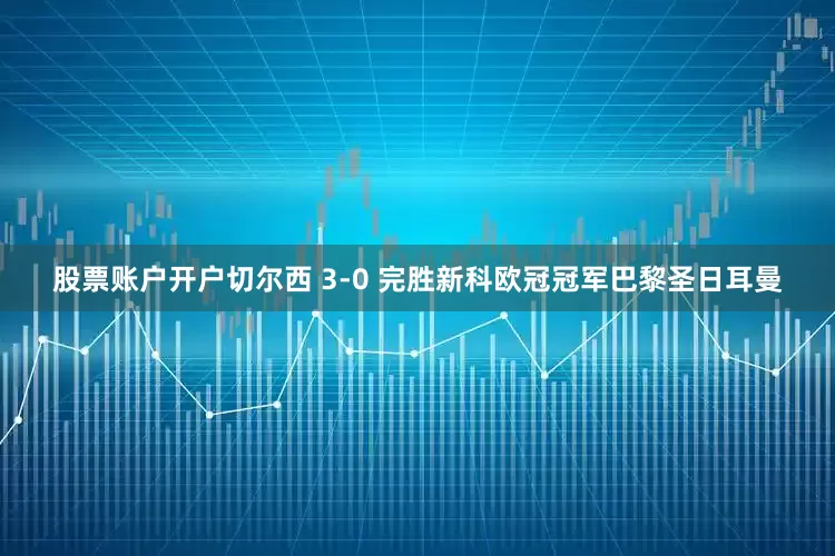股票账户开户切尔西 3-0 完胜新科欧冠冠军巴黎圣日耳曼