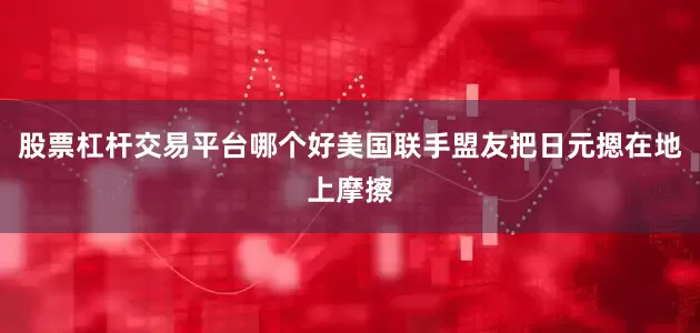 股票杠杆交易平台哪个好美国联手盟友把日元摁在地上摩擦