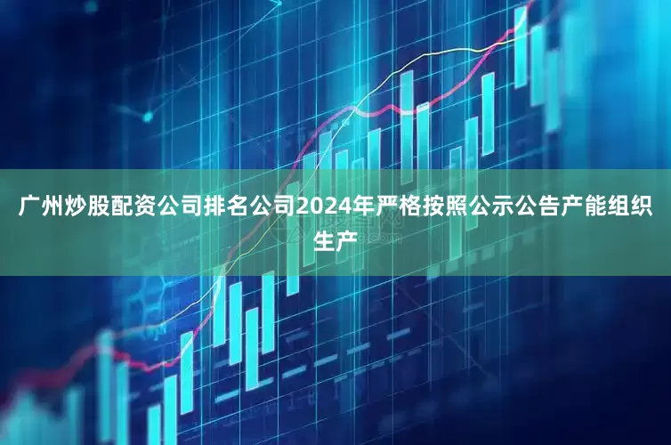 广州炒股配资公司排名公司2024年严格按照公示公告产能组织生产