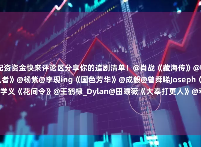配资资金快来评论区分享你的追剧清单！@肖战《藏海传》@UNIQ-王一博@李沁《追风者》@杨紫@李现ing《国色芳华》@成毅@曾舜晞Joseph《莲花楼》@鞠婧祎@Mr_刘学义《花间令》@王鹤棣_Dylan@田曦薇《大奉打更人》@李一桐Q@摩登兄弟刘宇宁《书卷一梦》@邓为D@向涵之《仙台有树》@任嘉伦Allen@宋祖儿lareina《无忧渡》@MIC檀健次JC-T@李兰迪《滤镜》@刘亦菲@林更新《玫