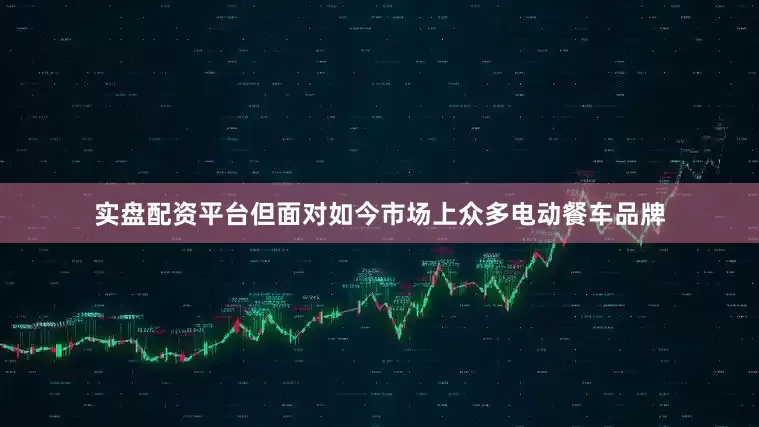 实盘配资平台但面对如今市场上众多电动餐车品牌