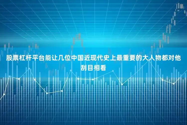 股票杠杆平台能让几位中国近现代史上最重要的大人物都对他刮目相看