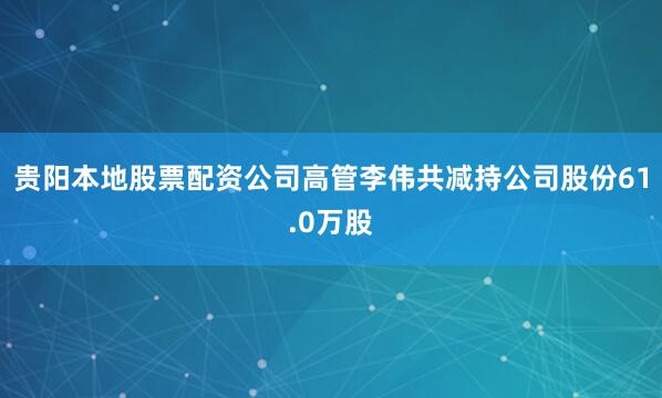 贵阳本地股票配资公司高管李伟共减持公司股份61.0万股