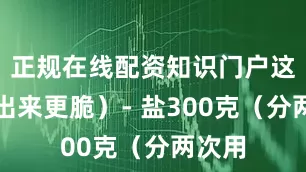 正规在线配资知识门户这样腌出来更脆）- 盐300克（分两次用