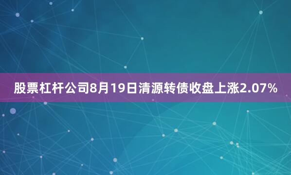 股票杠杆公司8月19日清源转债收盘上涨2.07%